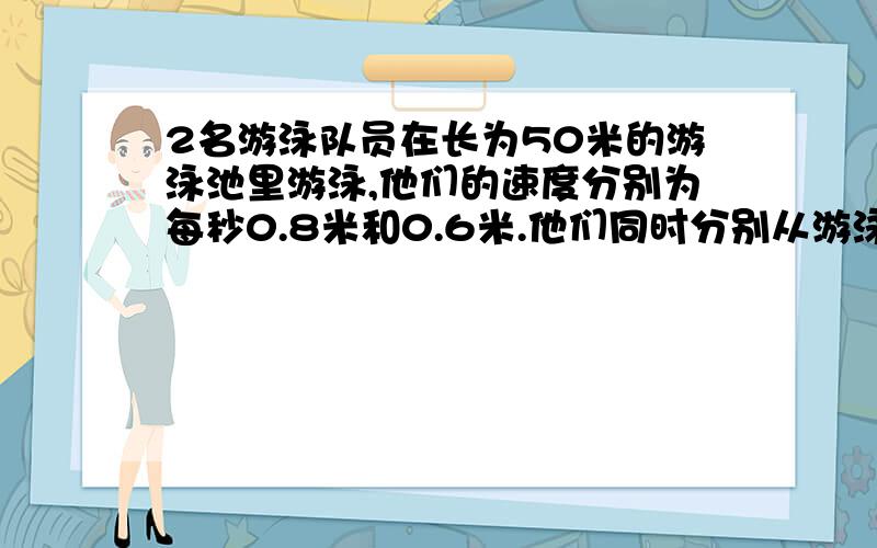 2名游泳队员在长为50米的游泳池里游泳,他们的速度分别为每秒0.8米和0.6米.他们同时分别从游泳池的两端出发,来回游了5分钟,如果不计转向的时间,那么他们在这段时间内共相遇了几次.