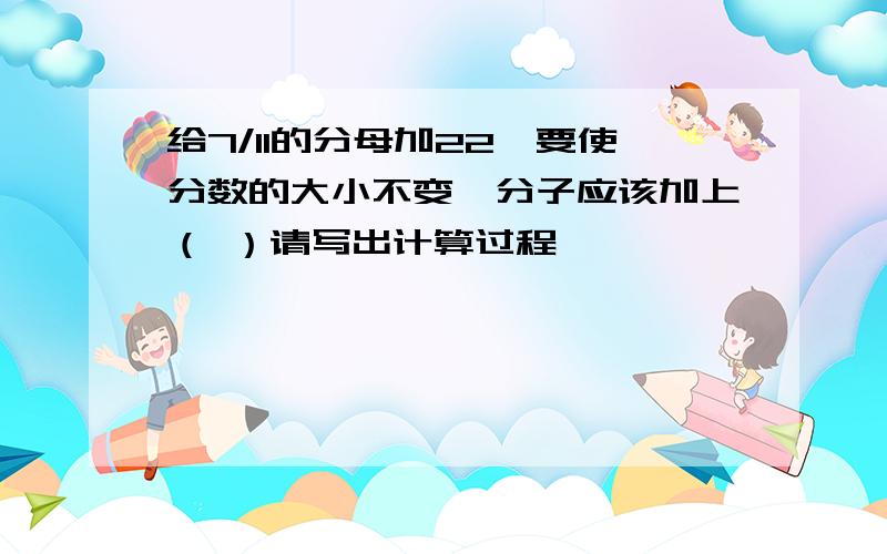 给7/11的分母加22,要使分数的大小不变,分子应该加上（ ）请写出计算过程