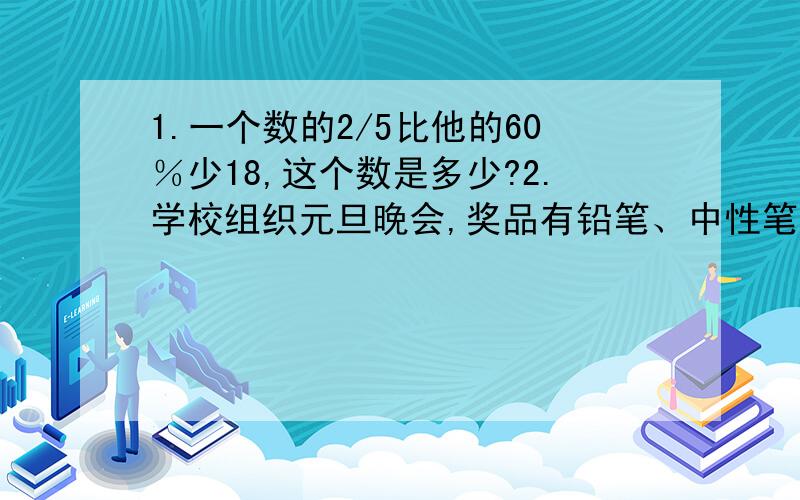 1.一个数的2/5比他的60％少18,这个数是多少?2.学校组织元旦晚会,奖品有铅笔、中性笔和钢笔共330支,价值344元,其中铅笔的支数是中性笔的5倍,已知每支铅笔0.50元,每支中性笔1.5元,每支钢笔4.8元,