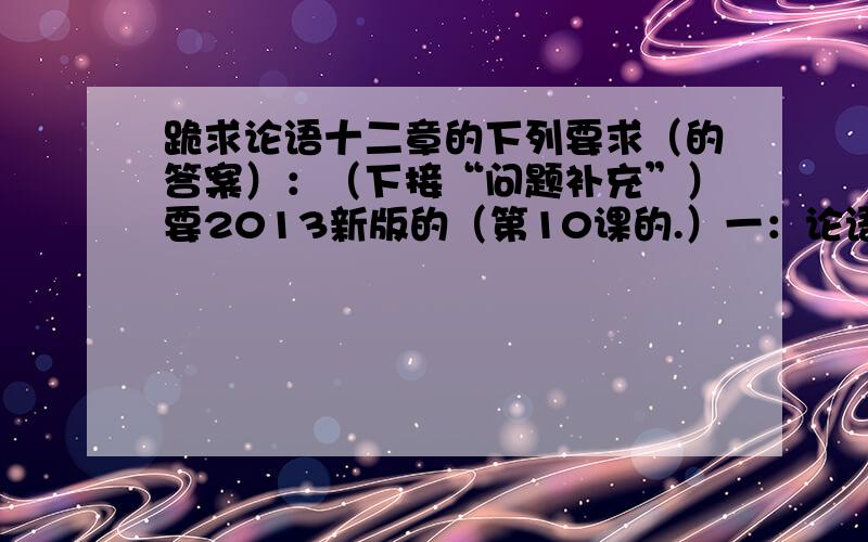 跪求论语十二章的下列要求（的答案）：（下接“问题补充”）要2013新版的（第10课的.）一：论语十二章的原文及翻译原文如下：第一章 子曰：“学而时习之,不亦说乎?有朋自远方来,不亦