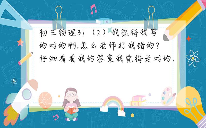 初三物理31（2）我觉得我写的对的啊,怎么老师打我错的?仔细看看我的答案我觉得是对的.