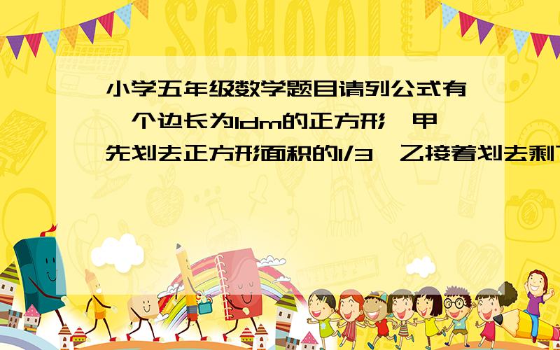 小学五年级数学题目请列公式有一个边长为1dm的正方形,甲先划去正方形面积的1/3,乙接着划去剩下面积的1/2,然后甲又划去剩下面积的1/3,乙再划去剩下面积的1/2---以此类推,两人分别划去了三