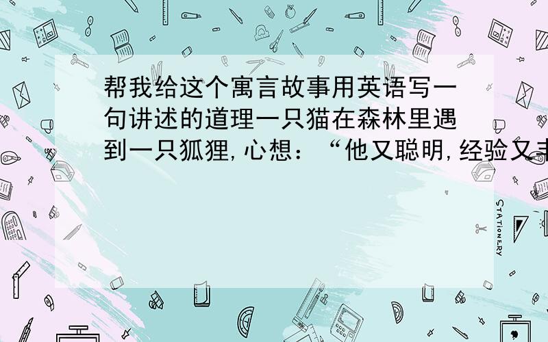 帮我给这个寓言故事用英语写一句讲述的道理一只猫在森林里遇到一只狐狸,心想：“他又聪明,经验又丰富,挺受人尊重的.”于是它很友好地和狐狸打招呼：“早安,尊敬的狐狸先生,这些日子