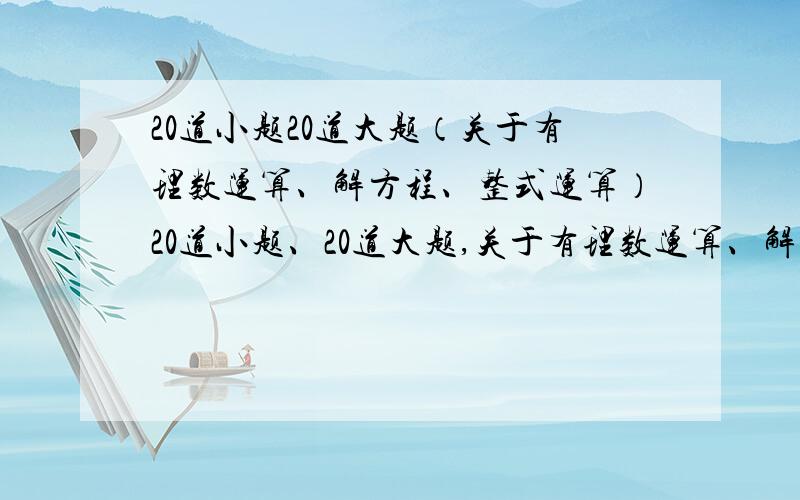 20道小题20道大题（关于有理数运算、解方程、整式运算）20道小题、20道大题,关于有理数运算、解方程、整式运算.20道应用题,大多数是线段和角的题.要七上的,难一点,要到期了，先把那个唯