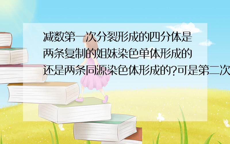 减数第一次分裂形成的四分体是两条复制的姐妹染色单体形成的还是两条同源染色体形成的?可是第二次减数分裂后期说是姐妹染色单体分开，分别移向细胞两级。姐妹染色单体会分开 就表