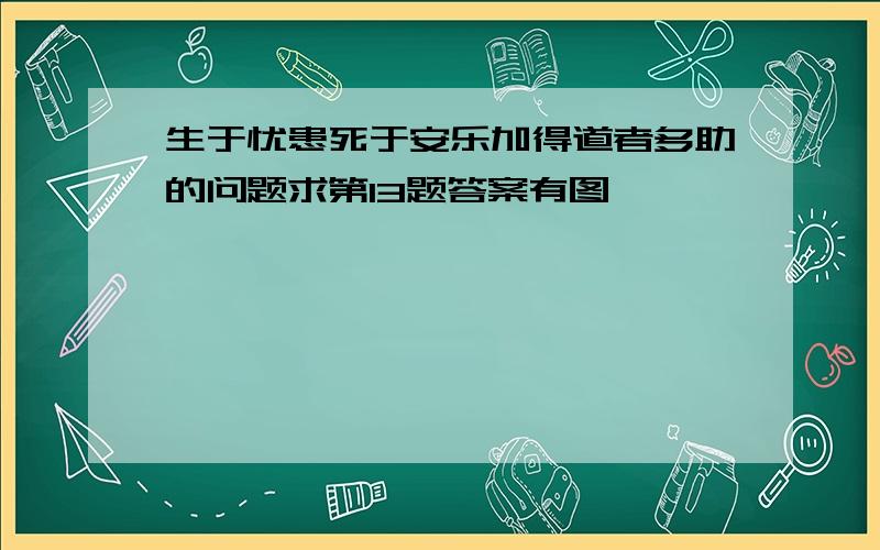 生于忧患死于安乐加得道者多助的问题求第13题答案有图