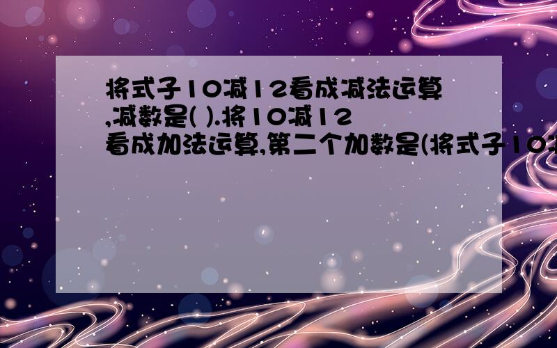 将式子10减12看成减法运算,减数是( ).将10减12看成加法运算,第二个加数是(将式子10减12看成减法运算,减数是( ).将10减12看成加法运算,第二个加数是( ).