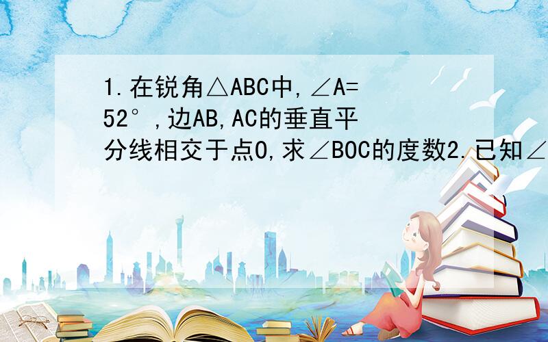 1.在锐角△ABC中,∠A=52°,边AB,AC的垂直平分线相交于点O,求∠BOC的度数2.已知∠BAC=30°,G为∠BAC的平分线上任意一点,GE平行AC,GE与AB交于点E,GD垂直AC,垂足为点D,求GD比GE的值