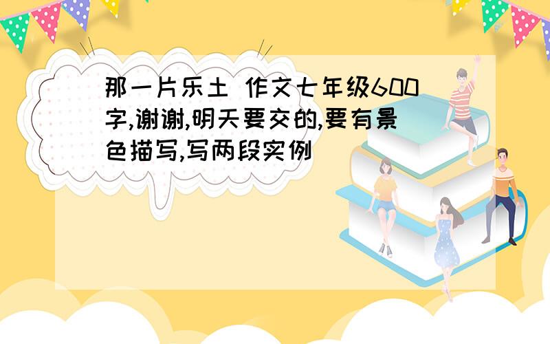 那一片乐土 作文七年级600字,谢谢,明天要交的,要有景色描写,写两段实例