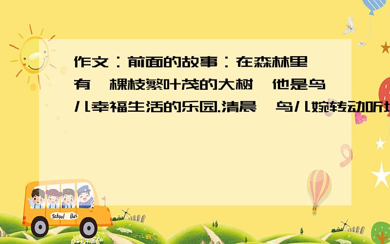 作文：前面的故事：在森林里,有一棵枝繁叶茂的大树,他是鸟儿幸福生活的乐园.清晨,鸟儿婉转动听地歌唱；黄昏,鸟儿在枝叶间翩翩起舞.可是,一个阳光明媚的上午,一位猎人带着猎枪来到这