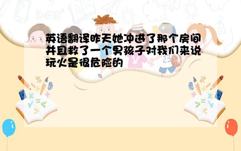 英语翻译昨天她冲进了那个房间并且救了一个男孩子对我们来说玩火是很危险的