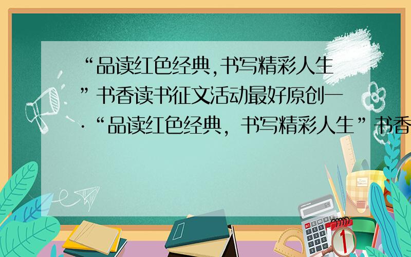 “品读红色经典,书写精彩人生”书香读书征文活动最好原创一·“品读红色经典，书写精彩人生”书香读书征文活动1、本次征文活动以“品读红色经典、书写精彩人生”为主题。要求征文内