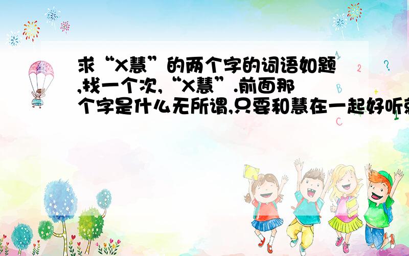 求“X慧”的两个字的词语如题,找一个次,“X慧”.前面那个字是什么无所谓,只要和慧在一起好听就行,