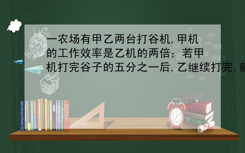 一农场有甲乙两台打谷机,甲机的工作效率是乙机的两倍；若甲机打完谷子的五分之一后,乙继续打完,前后所需的时间比同时用两台机子打完全部所需时间多4天,若分别用甲、乙打谷机打谷,打