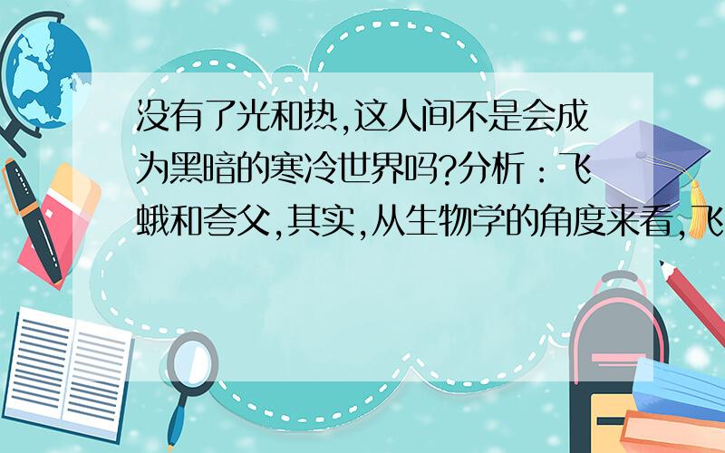 没有了光和热,这人间不是会成为黑暗的寒冷世界吗?分析：飞蛾和夸父,其实,从生物学的角度来看,飞蛾之所以会扑火,是因为它的向光性.但作者却不仅把它们当成简单的生物和远古神话中虚无