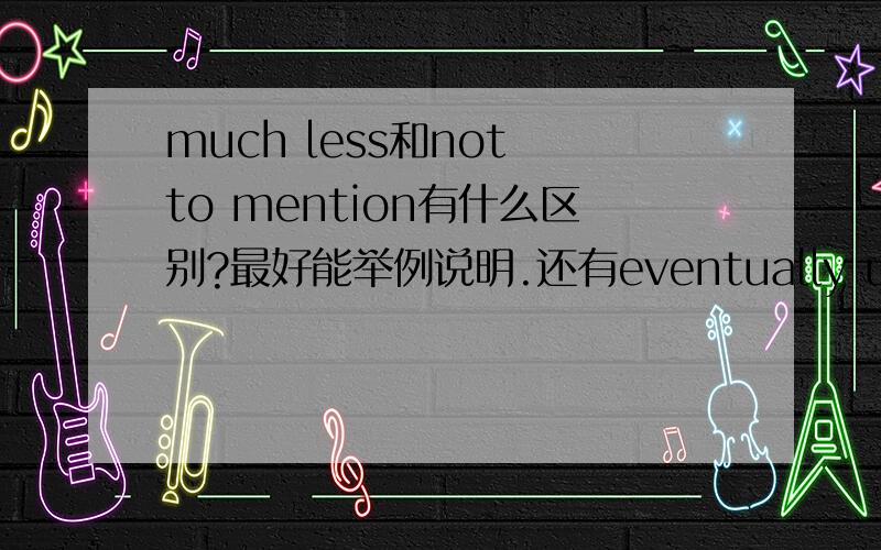 much less和not to mention有什么区别?最好能举例说明.还有eventually ultimately有什么区别?也请举例说明.