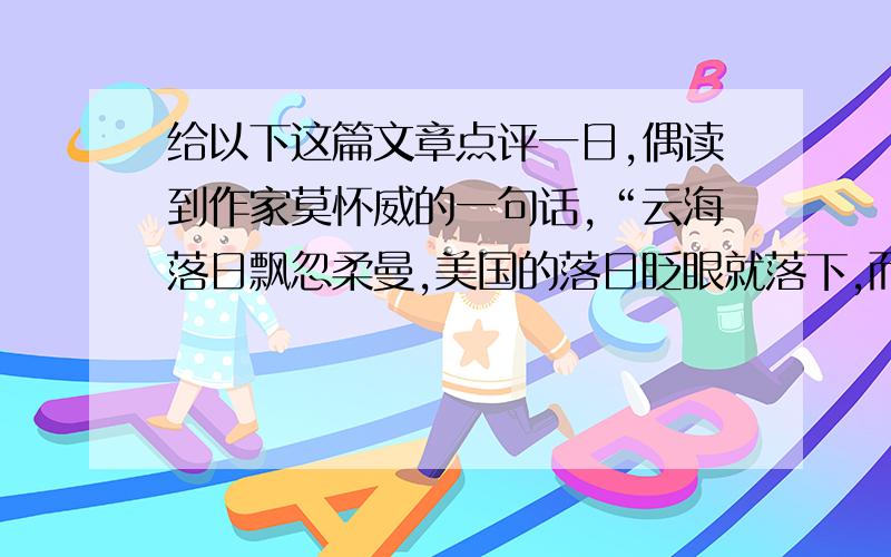 给以下这篇文章点评一日,偶读到作家莫怀威的一句话,“云海落日飘忽柔曼,美国的落日眨眼就落下,而只有故乡的落日才最能打动人的心.”是呀!只有故乡的落日才是最能打动人的心啊!为了求