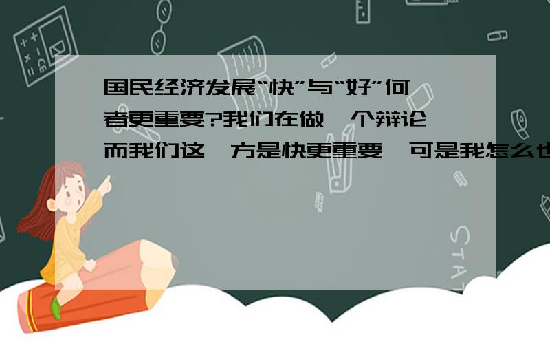 国民经济发展“快”与“好”何者更重要?我们在做一个辩论,而我们这一方是快更重要,可是我怎么也找不到论据,只能求助了,大概需要5-6个.