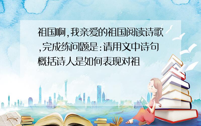 祖国啊,我亲爱的祖国阅读诗歌,完成练问题是:请用文中诗句概括诗人是如何表现对祖