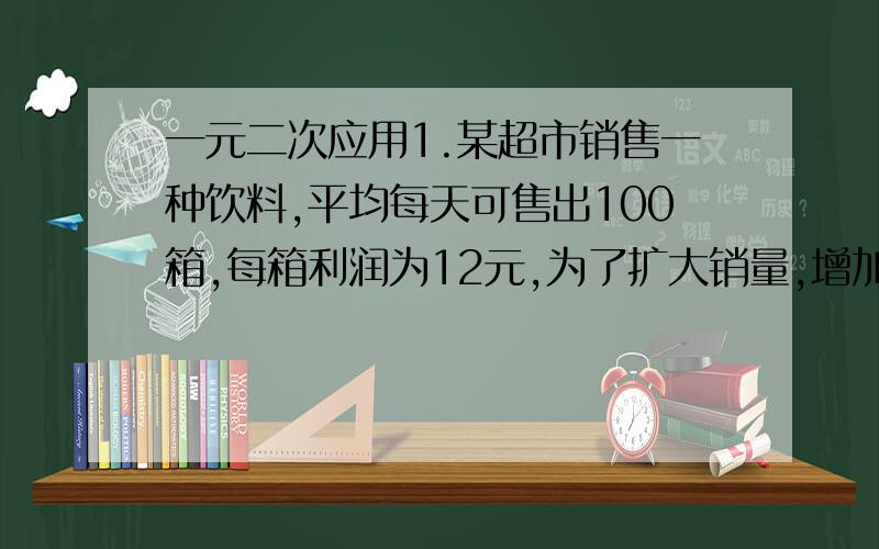 一元二次应用1.某超市销售一种饮料,平均每天可售出100箱,每箱利润为12元,为了扩大销量,增加利润,超市准备适当降价,根据测算,若每箱每降价1元,每天可多售出20箱,如果要使每天销售饮料获利