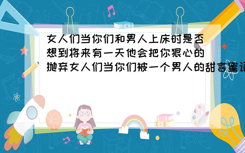 女人们当你们和男人上床时是否想到将来有一天他会把你狠心的抛弃女人们当你们被一个男人的甜言蜜语所迷惑,你是否该醒悟他是在骗你,只是为了和你上床女人们当你们和一个男人上床后,