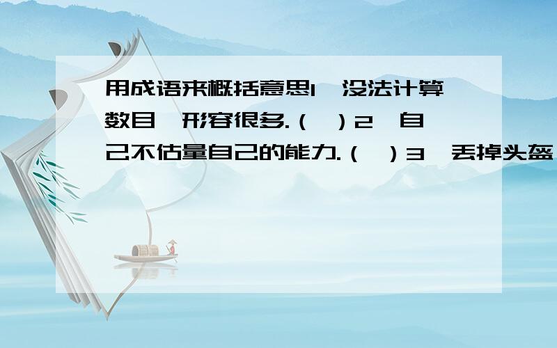 用成语来概括意思1、没法计算数目,形容很多.（ ）2、自己不估量自己的能力.（ ）3、丢掉头盔,扔了甲衣.形容吃了败仗后逃跑的狼狈相.（ ）