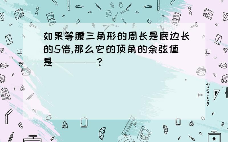 如果等腰三角形的周长是底边长的5倍,那么它的顶角的余弦值是————?