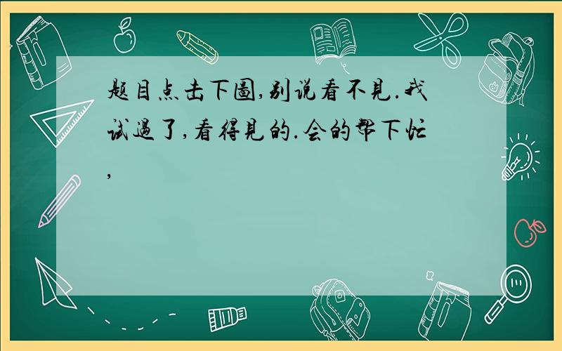 题目点击下图,别说看不见.我试过了,看得见的.会的帮下忙,