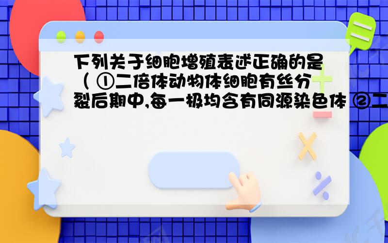 下列关于细胞增殖表述正确的是（ ①二倍体动物体细胞有丝分裂后期中,每一极均含有同源染色体 ②二倍体动物体细胞有丝分裂后期中,每一极均不含同源染色体 ③二倍体生物体细胞有丝分