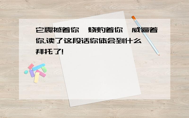 它震撼着你,烧灼着你,威逼着你.读了这段话你体会到什么 拜托了!