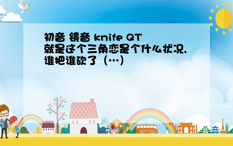 初音 镜音 knife QT就是这个三角恋是个什么状况,谁把谁砍了（…）