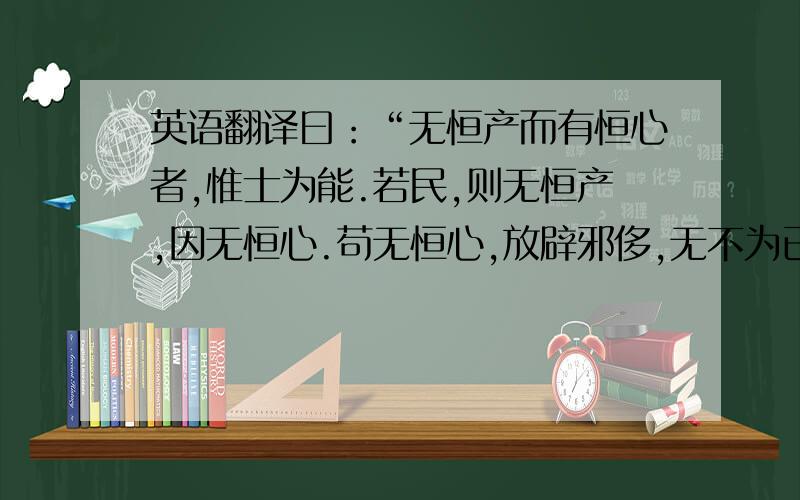 英语翻译曰：“无恒产而有恒心者,惟士为能.若民,则无恒产,因无恒心.苟无恒心,放辟邪侈,无不为已.及陷於罪,然后从而刑之,是罔民也.焉有仁人在位罔民而可为也?是故明君制民之产,必使仰足