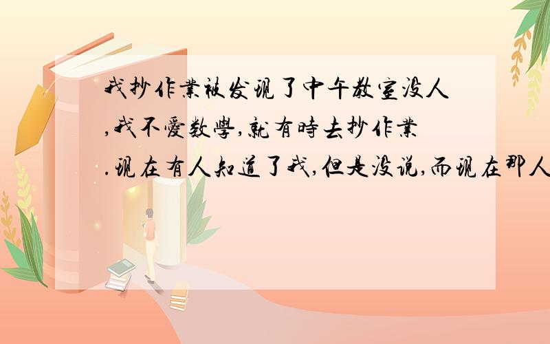 我抄作业被发现了中午教室没人,我不爱数学,就有时去抄作业.现在有人知道了我,但是没说,而现在那人抄作业被人告诉了老师,老师顺藤摸瓜,那人肯定也会把我供出来,到时候告诉了家长,怎么