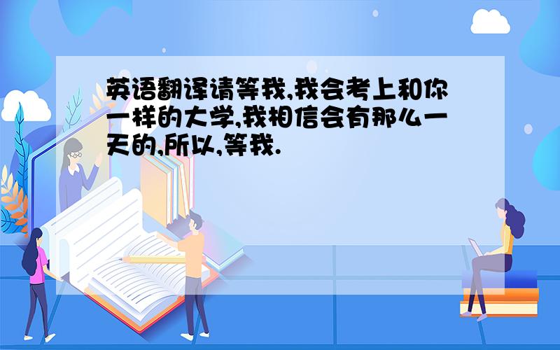 英语翻译请等我,我会考上和你一样的大学,我相信会有那么一天的,所以,等我.