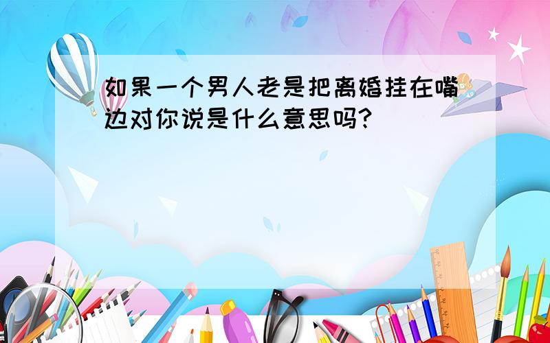 如果一个男人老是把离婚挂在嘴边对你说是什么意思吗?