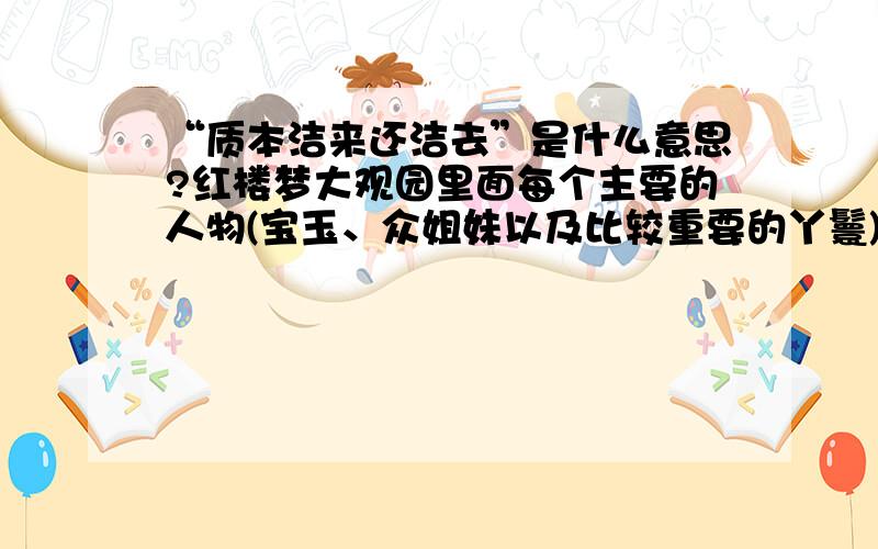 “质本洁来还洁去”是什么意思?红楼梦大观园里面每个主要的人物(宝玉、众姐妹以及比较重要的丫鬟)的大...“质本洁来还洁去”是什么意思?红楼梦大观园里面每个主要的人物(宝玉、众姐