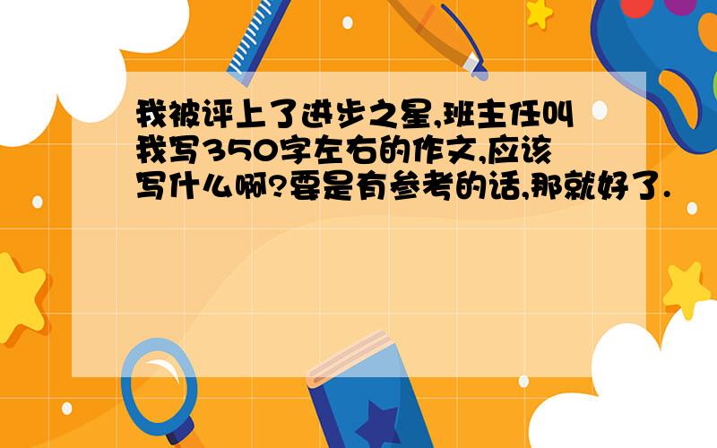 我被评上了进步之星,班主任叫我写350字左右的作文,应该写什么啊?要是有参考的话,那就好了.