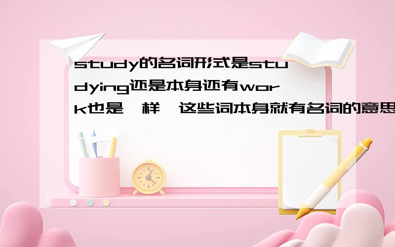 study的名词形式是studying还是本身还有work也是一样,这些词本身就有名词的意思,也可以有动名词用法.那需用到他们的名词形式时,是直接用本身还是变成动名词呢