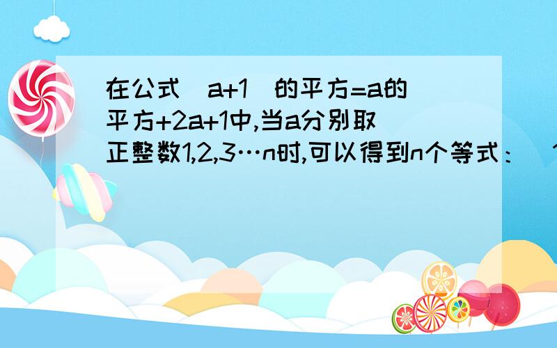 在公式（a+1）的平方=a的平方+2a+1中,当a分别取正整数1,2,3…n时,可以得到n个等式：（1+1)的平方=1的平方+2×1+1（2+1）的平方=2的平方+2×2+1（3+1）的平方=3的平方+2×3+1…（后面就是4的了）（n+1）