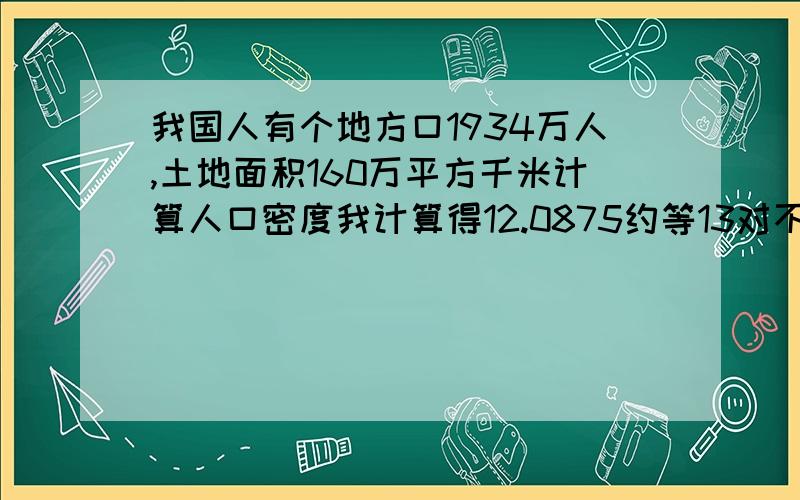 我国人有个地方口1934万人,土地面积160万平方千米计算人口密度我计算得12.0875约等13对不对?还有的同学认为才多出了0.0875所以不用进1,还有的人保留12,到底是13,12,12.0875哪个答案正确啊?我写13