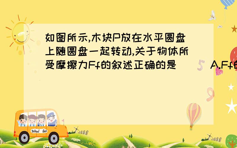 如图所示,木块P放在水平圆盘上随圆盘一起转动,关于物体所受摩擦力Ff的叙述正确的是 ( )A.Ff的方向总是指向圆心 B.圆盘匀速转动Ff=0C.在转速一定的条件下,Ff的大小跟物体到轴0的距离成正比D.