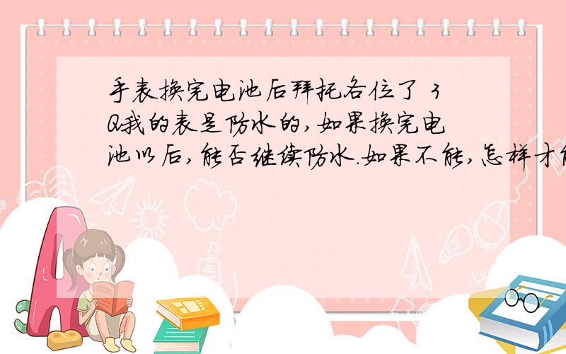 手表换完电池后拜托各位了 3Q我的表是防水的,如果换完电池以后,能否继续防水.如果不能,怎样才能让它继续防水