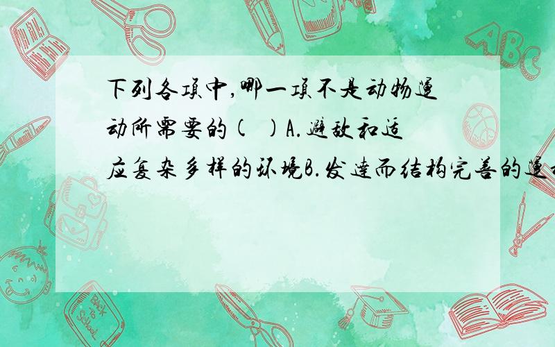 下列各项中,哪一项不是动物运动所需要的( )A.避敌和适应复杂多样的环境B.发达而结构完善的运动系统C.正常的神经系统的控制和调节D.充足的能量供应和营养供应