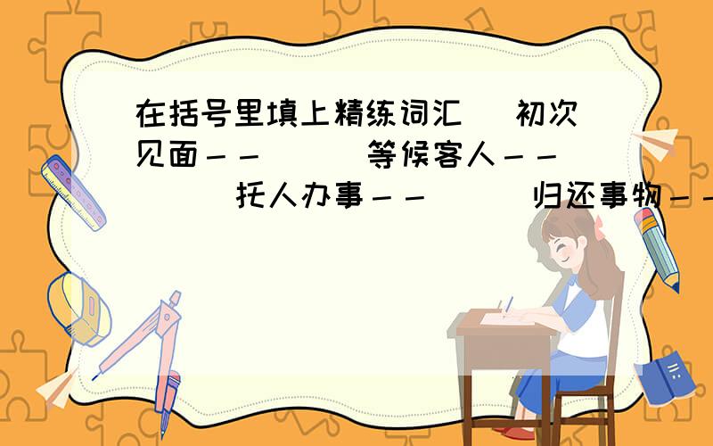 在括号里填上精练词汇． 初次见面－－（ ） 等候客人－－（ ） 托人办事－－（ ） 归还事物－－（ ） 麻烦别人－－（ ） 请人勿送－－（ ） 看望朋友－－（ ） 向人祝贺－－（ ） 求人