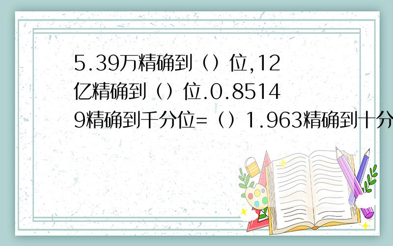 5.39万精确到（）位,12亿精确到（）位.0.85149精确到千分位=（）1.963精确到十分位=（）1.5972精确到0.01=（）708.45精确到个位=（）50437413精确到万位=（）0.04537精确到0.0001=（）