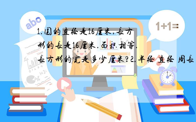 1.圆的直径是16厘米,长方形的长是16厘米.面积相等.长方形的宽是多少厘米?2.半径 直径 周长 面积1/2米 （ ） （ ） （ ）（ ） 8厘米 （ ） （ ）（ ） （ ） 28.26分米 ( )