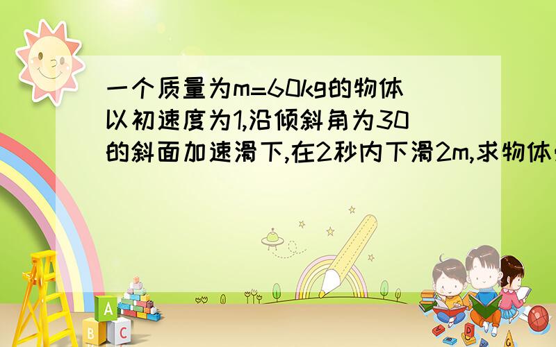 一个质量为m=60kg的物体以初速度为1,沿倾斜角为30的斜面加速滑下,在2秒内下滑2m,求物体受到的阻力.