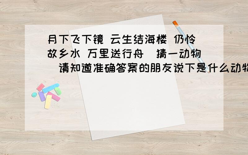 月下飞下镜 云生结海楼 仍怜故乡水 万里送行舟（猜一动物）请知道准确答案的朋友说下是什么动物1光明 马 2银玉 蝴蝶 3太平 水龙 4只得 野猫 5安士 和尚 6日山 鸡 7井利 金鱼 8元吉 鹿 9青云