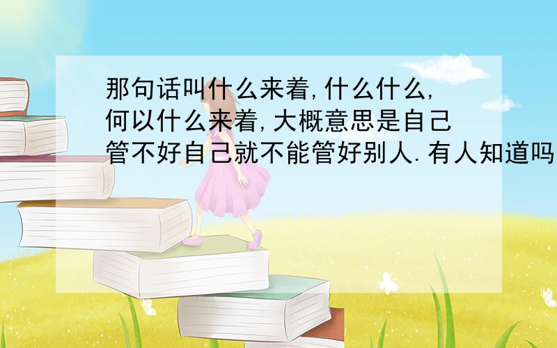 那句话叫什么来着,什么什么,何以什么来着,大概意思是自己管不好自己就不能管好别人.有人知道吗.