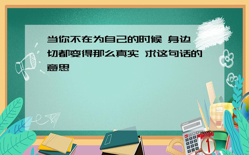 当你不在为自己的时候 身边一切都变得那么真实 求这句话的意思